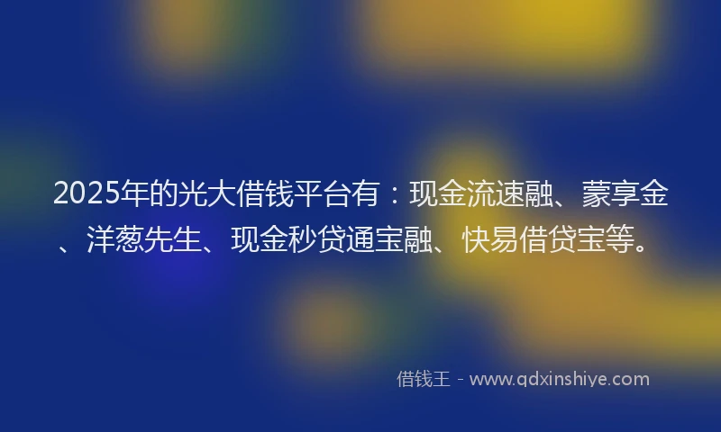2025年的光大借钱平台有：现金流速融、蒙享金、洋葱先生、现金秒贷通宝融、快易借贷宝等。