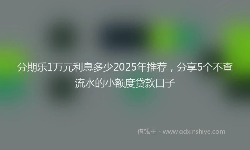 分期乐1万元利息多少2025年推荐，分享5个不查流水的小额度贷款口子