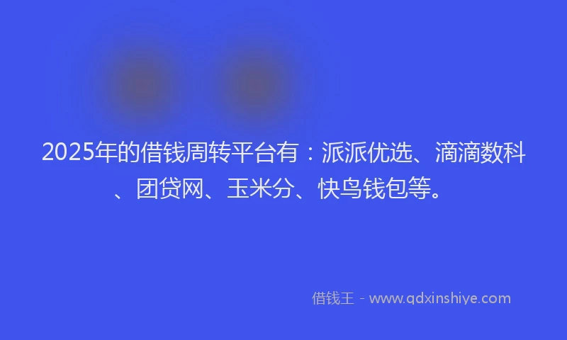 2025年的借钱周转平台有：派派优选、滴滴数科、团贷网、玉米分、快鸟钱包等。