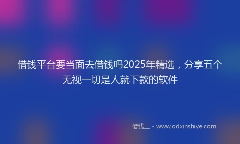 借钱平台要当面去借钱吗2025年精选，分享五个无视一切是人就下款的软件
