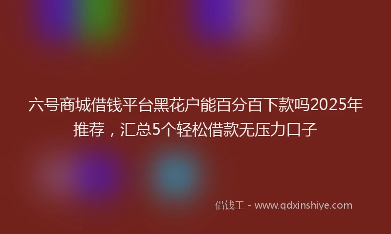 六号商城借钱平台黑花户能百分百下款吗2025年推荐，汇总5个轻松借款无压力口子