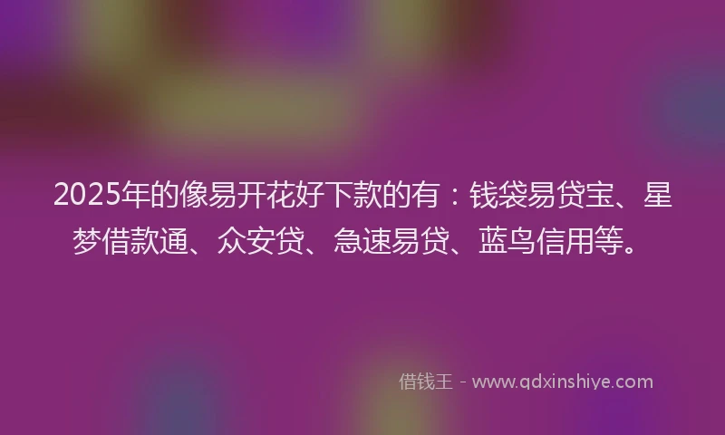 2025年的像易开花好下款的有：钱袋易贷宝、星梦借款通、众安贷、急速易贷、蓝鸟信用等。