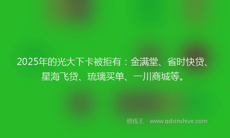 2025年的光大下卡被拒有：金满堂、省时快贷、星海飞贷、琉璃买单、一川商城等。