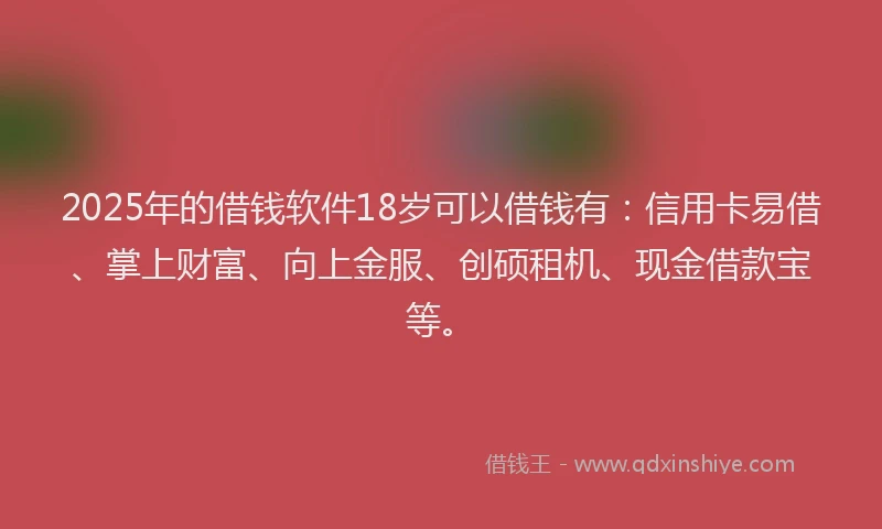 2025年的借钱软件18岁可以借钱有：信用卡易借、掌上财富、向上金服、创硕租机、现金借款宝等。