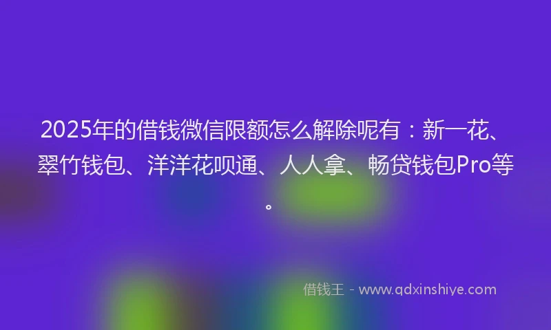 2025年的借钱微信限额怎么解除呢有：新一花、翠竹钱包、洋洋花呗通、人人拿、畅贷钱包Pro等。