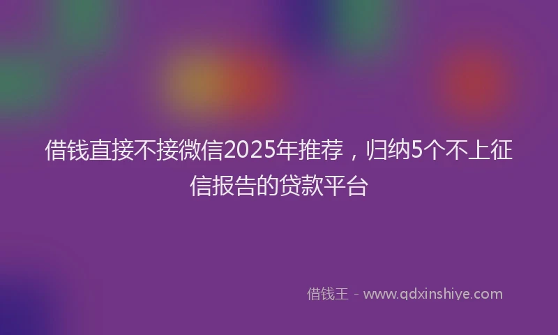 借钱直接不接微信2025年推荐，归纳5个不上征信报告的贷款平台