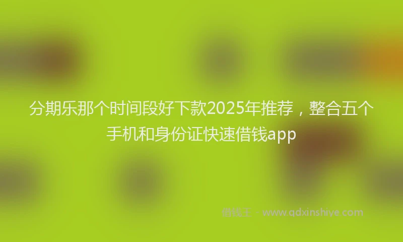 分期乐那个时间段好下款2025年推荐，整合五个手机和身份证快速借钱app