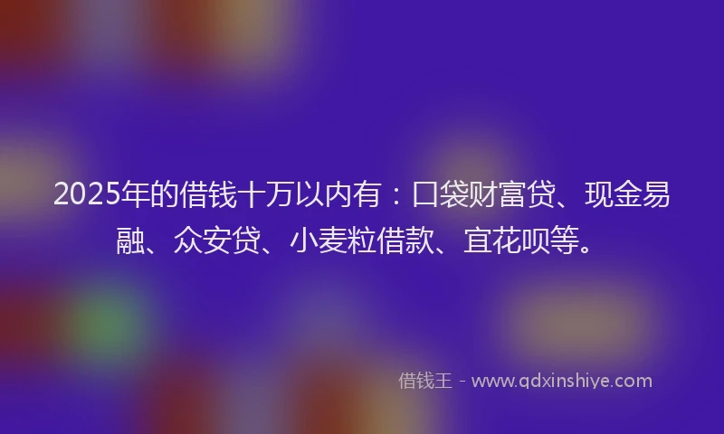 2025年的借钱十万以内有：口袋财富贷、现金易融、众安贷、小麦粒借款、宜花呗等。