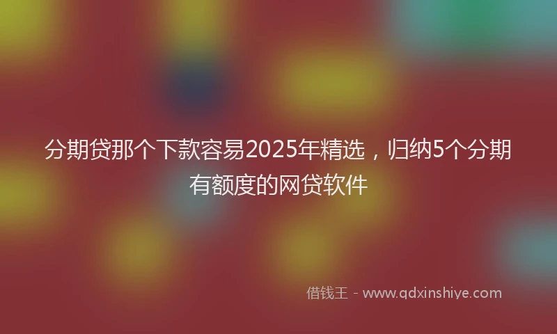 分期贷那个下款容易2025年精选，归纳5个分期有额度的网贷软件
