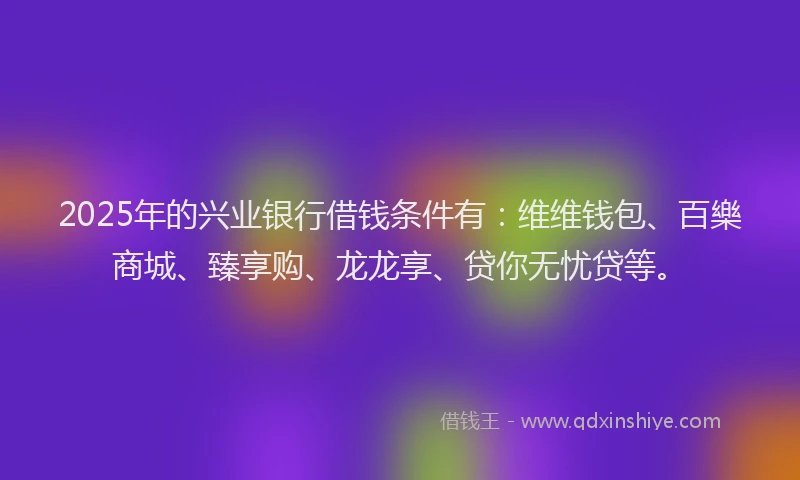 2025年的兴业银行借钱条件有：维维钱包、百樂商城、臻享购、龙龙享、贷你无忧贷等。