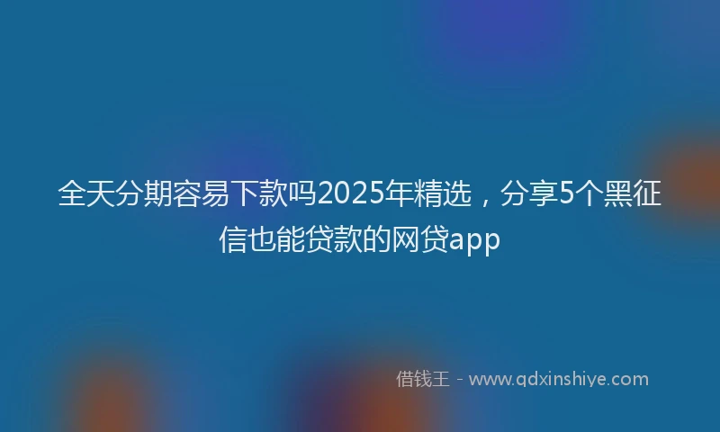 全天分期容易下款吗2025年精选，分享5个黑征信也能贷款的网贷app