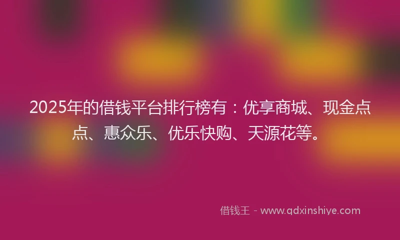 2025年的借钱平台排行榜有：优享商城、现金点点、惠众乐、优乐快购、天源花等。
