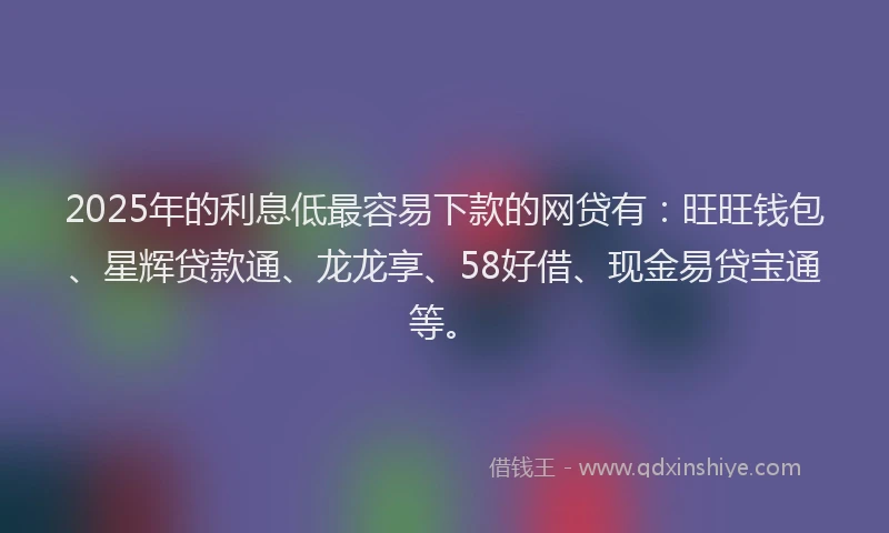 2025年的利息低最容易下款的网贷有：旺旺钱包、星辉贷款通、龙龙享、58好借、现金易贷宝通等。