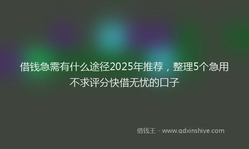 借钱急需有什么途径2025年推荐，整理5个急用不求评分快借无忧的口子