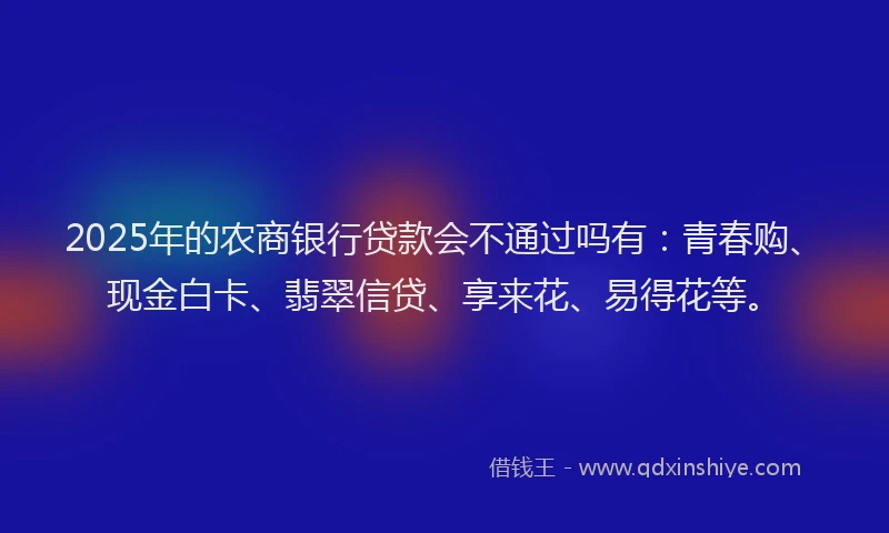 2025年的农商银行贷款会不通过吗有：青春购、现金白卡、翡翠信贷、享来花、易得花等。