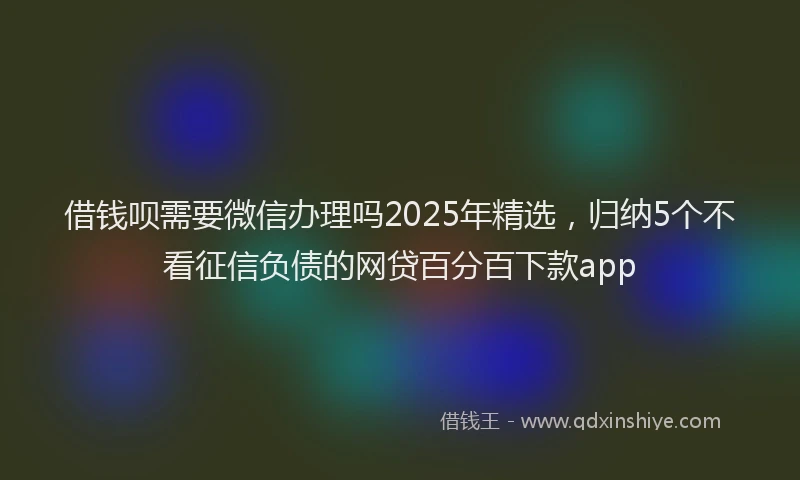 借钱呗需要微信办理吗2025年精选，归纳5个不看征信负债的网贷百分百下款app