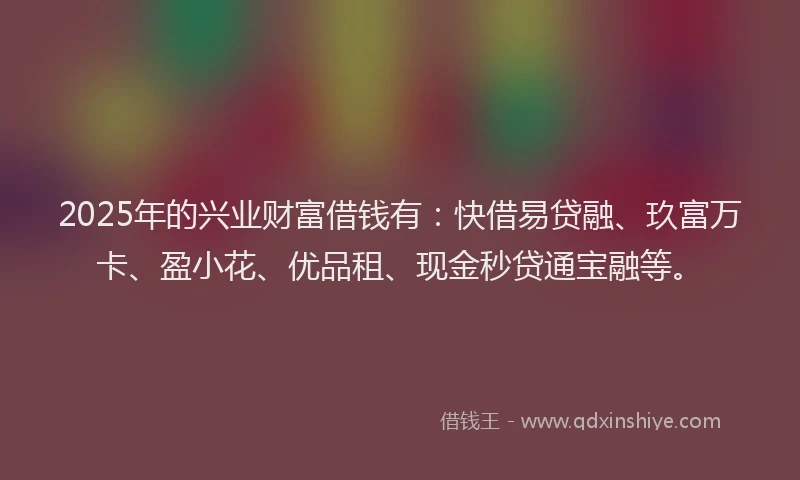 2025年的兴业财富借钱有：快借易贷融、玖富万卡、盈小花、优品租、现金秒贷通宝融等。