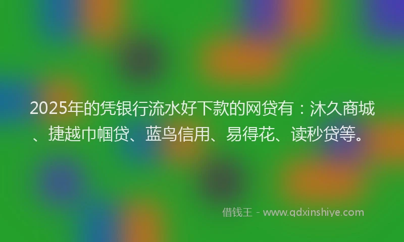 2025年的凭银行流水好下款的网贷有：沐久商城、捷越巾帼贷、蓝鸟信用、易得花、读秒贷等。