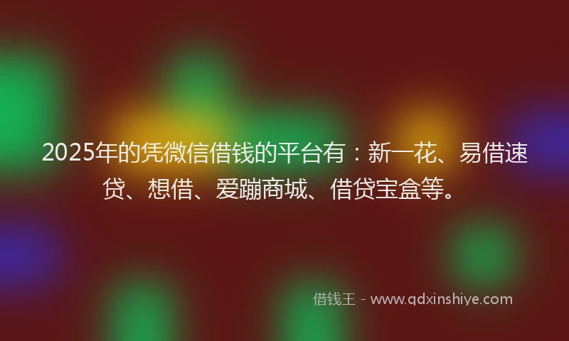 2025年的凭微信借钱的平台有：新一花、易借速贷、想借、爱蹦商城、借贷宝盒等。