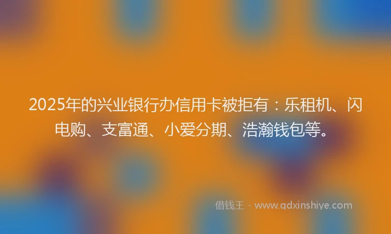 2025年的兴业银行办信用卡被拒有：乐租机、闪电购、支富通、小爱分期、浩瀚钱包等。