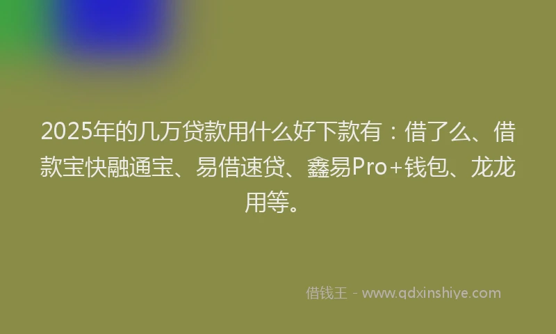 2025年的几万贷款用什么好下款有：借了么、借款宝快融通宝、易借速贷、鑫易Pro+钱包、龙龙用等。