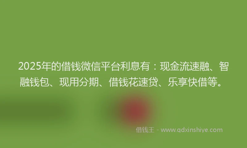 2025年的借钱微信平台利息有：现金流速融、智融钱包、现用分期、借钱花速贷、乐享快借等。