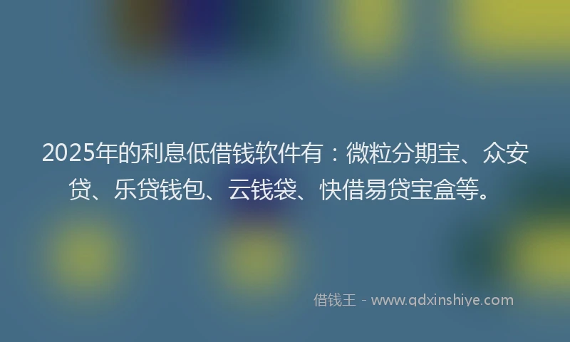 2025年的利息低借钱软件有：微粒分期宝、众安贷、乐贷钱包、云钱袋、快借易贷宝盒等。