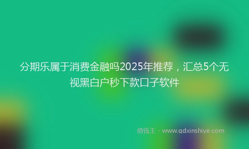 分期乐属于消费金融吗2025年推荐，汇总5个无视黑白户秒下款口子软件