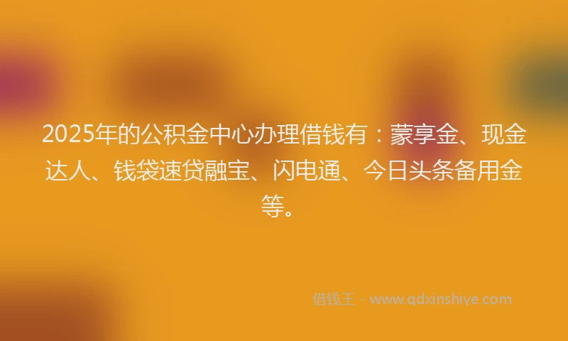 2025年的公积金中心办理借钱有：蒙享金、现金达人、钱袋速贷融宝、闪电通、今日头条备用金等。