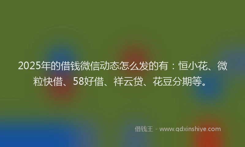 2025年的借钱微信动态怎么发的有：恒小花、微粒快借、58好借、祥云贷、花豆分期等。