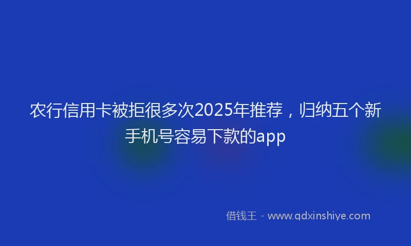 农行信用卡被拒很多次2025年推荐，归纳五个新手机号容易下款的app