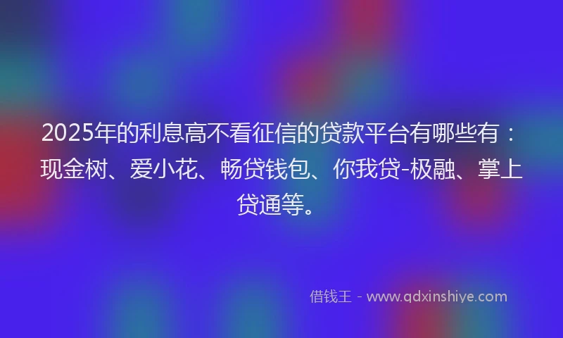 2025年的利息高不看征信的贷款平台有哪些有：现金树、爱小花、畅贷钱包、你我贷-极融、掌上贷通等。