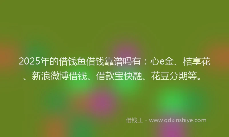 2025年的借钱鱼借钱靠谱吗有：心e金、桔享花、新浪微博借钱、借款宝快融、花豆分期等。