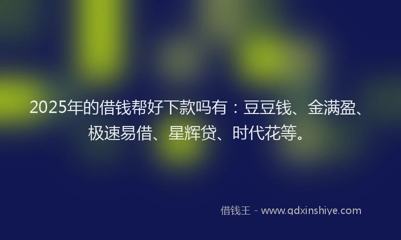 2025年的借钱帮好下款吗有：豆豆钱、金满盈、极速易借、星辉贷、时代花等。