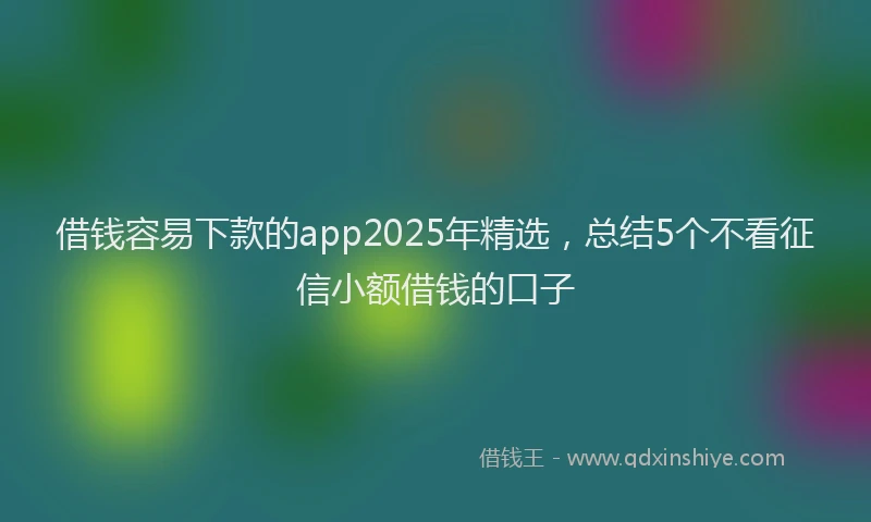 借钱容易下款的app2025年精选，总结5个不看征信小额借钱的口子
