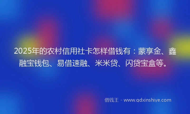 2025年的农村信用社卡怎样借钱有：蒙享金、鑫融宝钱包、易借速融、米米贷、闪贷宝盒等。