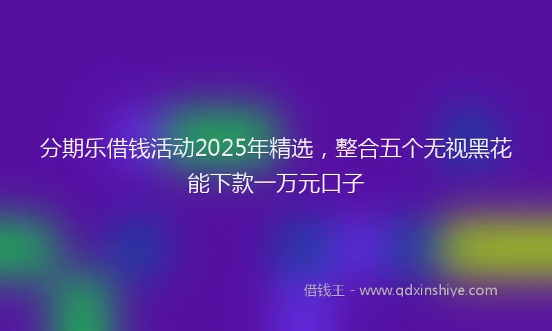 分期乐借钱活动2025年精选，整合五个无视黑花能下款一万元口子