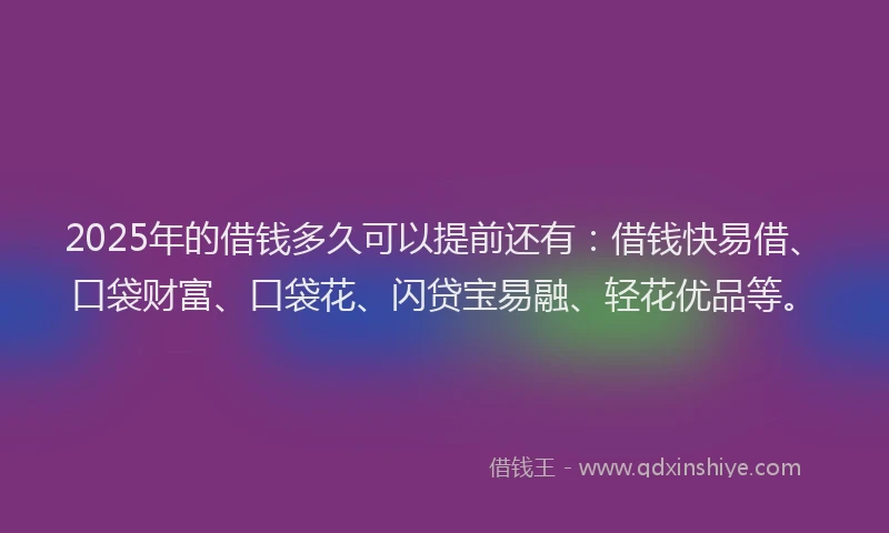 2025年的借钱多久可以提前还有：借钱快易借、口袋财富、口袋花、闪贷宝易融、轻花优品等。