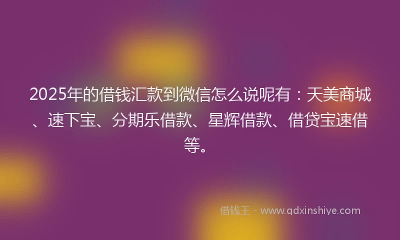 2025年的借钱汇款到微信怎么说呢有：天美商城、速下宝、分期乐借款、星辉借款、借贷宝速借等。