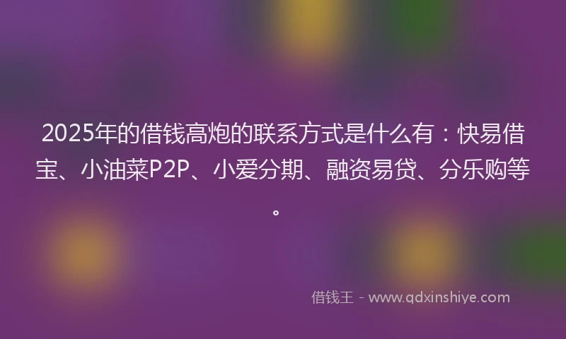 2025年的借钱高炮的联系方式是什么有：快易借宝、小油菜P2P、小爱分期、融资易贷、分乐购等。