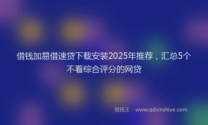 借钱加易借速贷下载安装2025年推荐，汇总5个不看综合评分的网贷
