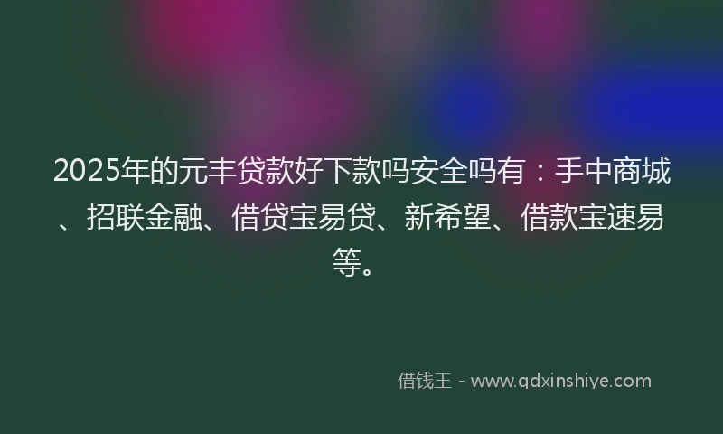 2025年的元丰贷款好下款吗安全吗有：手中商城、招联金融、借贷宝易贷、新希望、借款宝速易等。