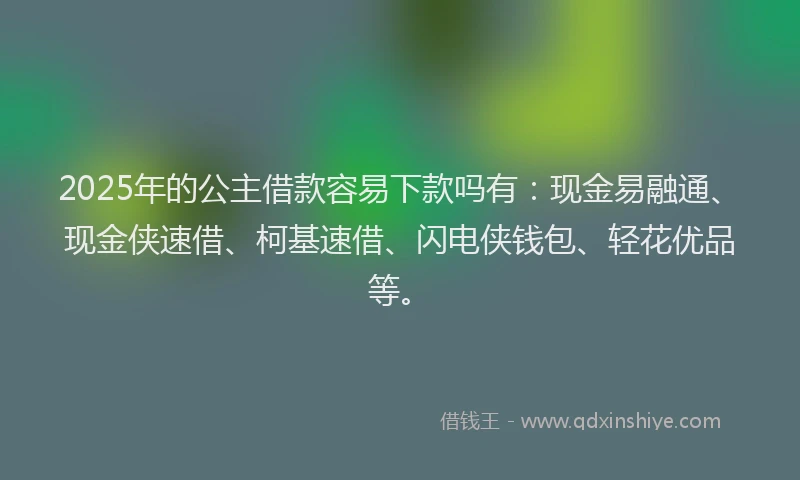 2025年的公主借款容易下款吗有：现金易融通、现金侠速借、柯基速借、闪电侠钱包、轻花优品等。