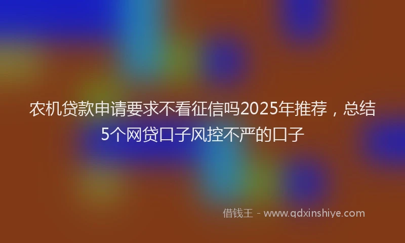农机贷款申请要求不看征信吗2025年推荐，总结5个网贷口子风控不严的口子