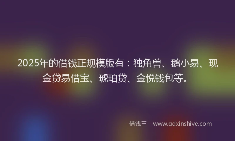 2025年的借钱正规模版有：独角兽、鹅小易、现金贷易借宝、琥珀贷、金悦钱包等。
