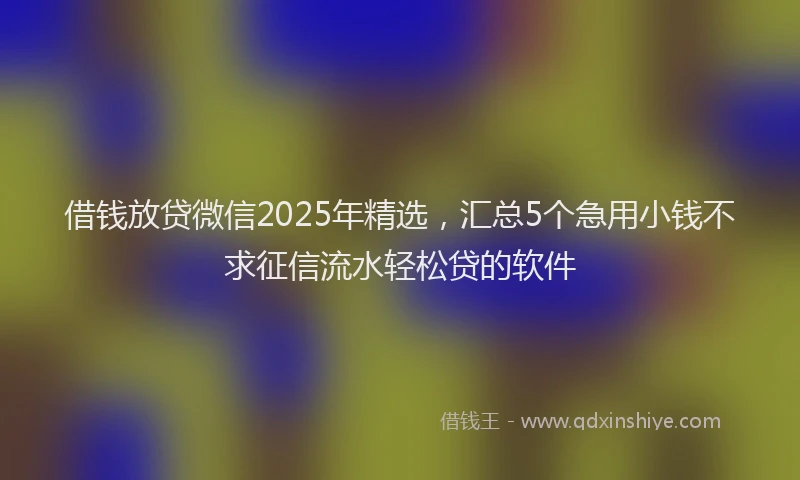 借钱放贷微信2025年精选，汇总5个急用小钱不求征信流水轻松贷的软件