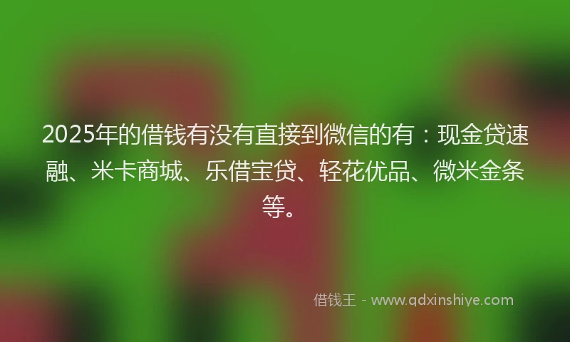 2025年的借钱有没有直接到微信的有：现金贷速融、米卡商城、乐借宝贷、轻花优品、微米金条等。