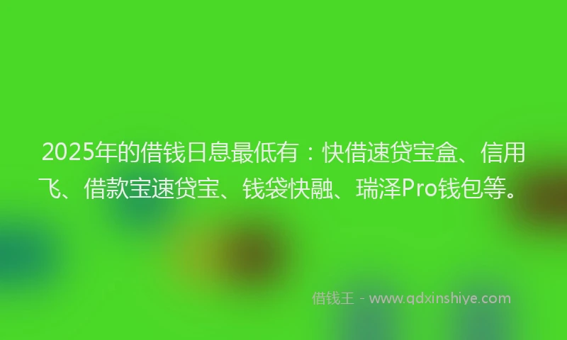 2025年的借钱日息最低有：快借速贷宝盒、信用飞、借款宝速贷宝、钱袋快融、瑞泽Pro钱包等。