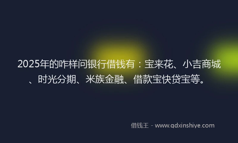 2025年的咋样问银行借钱有：宝来花、小吉商城、时光分期、米族金融、借款宝快贷宝等。