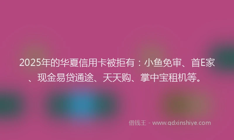 2025年的华夏信用卡被拒有：小鱼免审、首E家、现金易贷通途、天天购、掌中宝租机等。